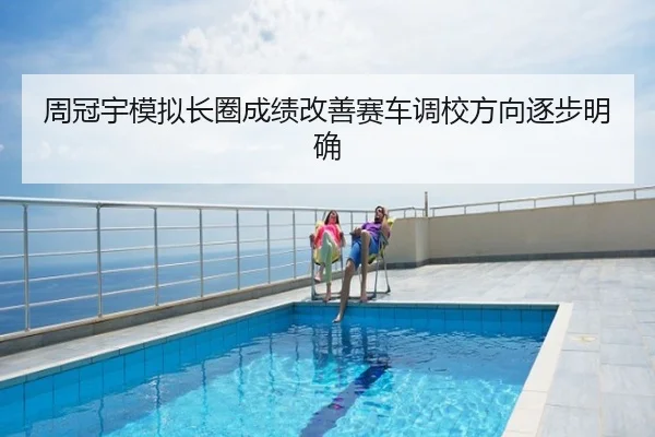 周冠宇模拟长圈成绩改善赛车调校方向逐步明确
