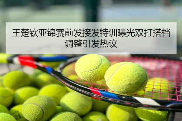 王楚钦亚锦赛前发接发特训曝光双打搭档调整引发热议